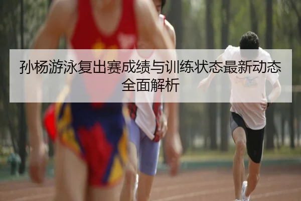 孙杨游泳复出赛成绩与训练状态最新动态全面解析 - MILAN